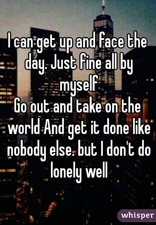 I can get up and face the day. Just fine all by myself
Go out and take on the world And get it done like nobody else. but I don't do lonely well

