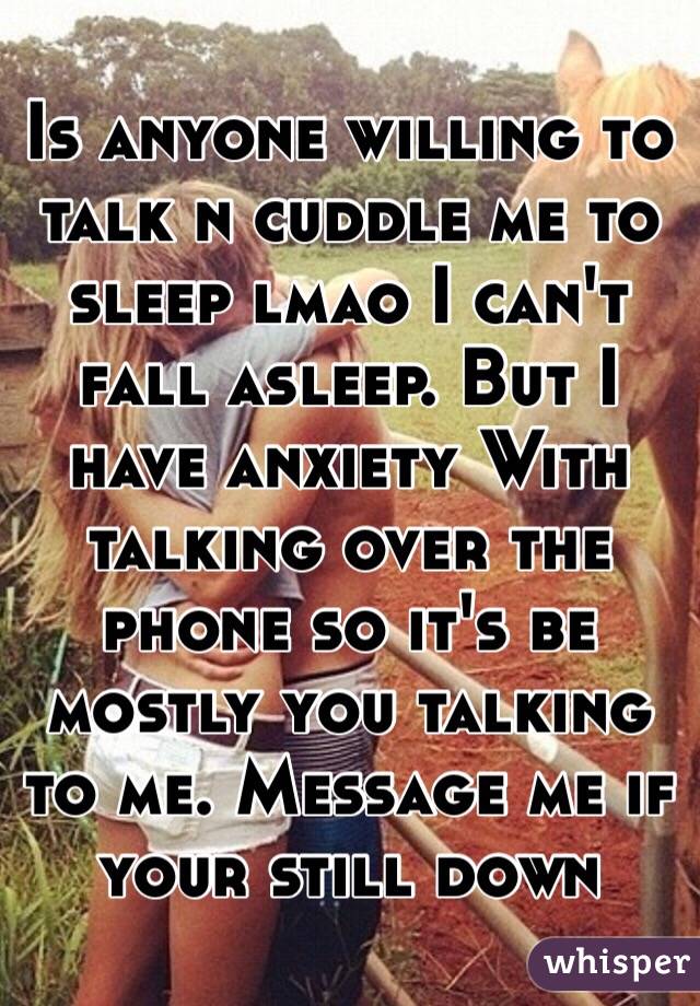 Is anyone willing to talk n cuddle me to sleep lmao I can't fall asleep. But I have anxiety With talking over the phone so it's be mostly you talking to me. Message me if your still down