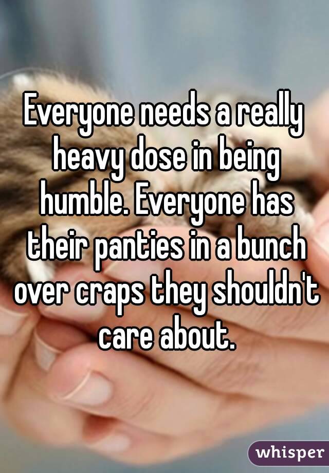 Everyone needs a really heavy dose in being humble. Everyone has their panties in a bunch over craps they shouldn't care about.