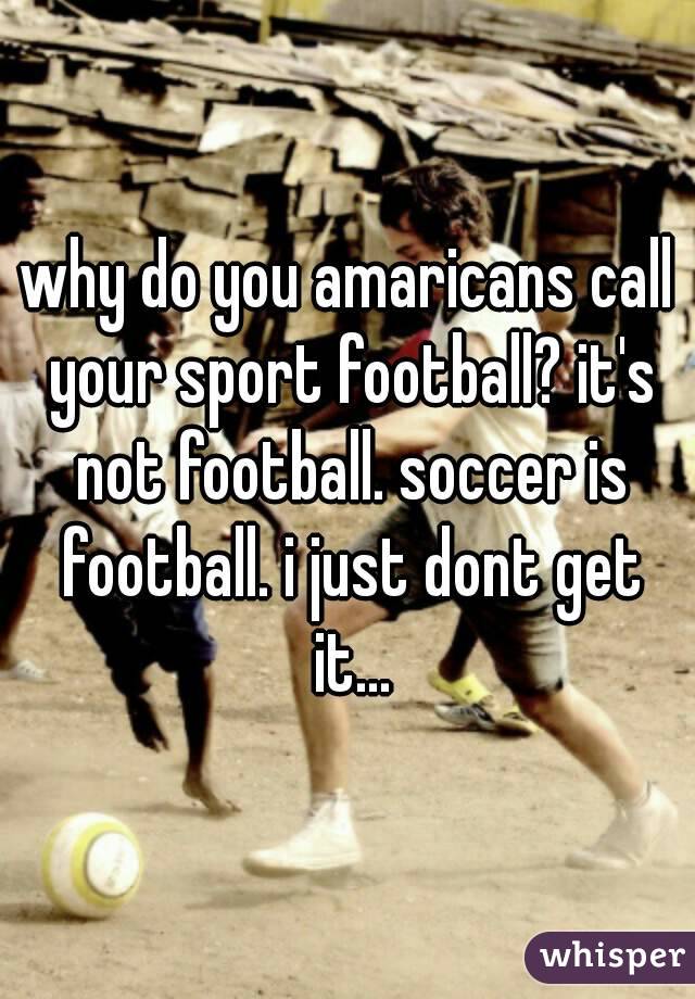 why do you amaricans call your sport football? it's not football. soccer is football. i just dont get it...