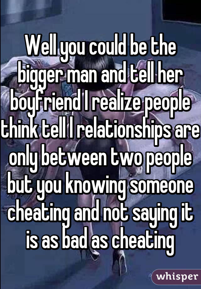 Well you could be the bigger man and tell her boyfriend I realize people think tell l relationships are only between two people but you knowing someone cheating and not saying it is as bad as cheating