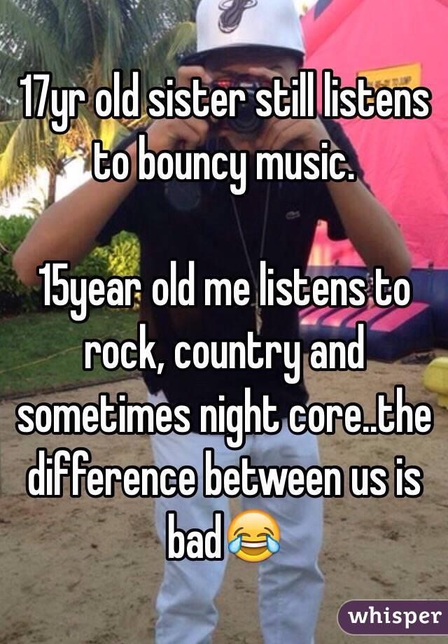 17yr old sister still listens to bouncy music.

15year old me listens to rock, country and sometimes night core..the difference between us is bad😂