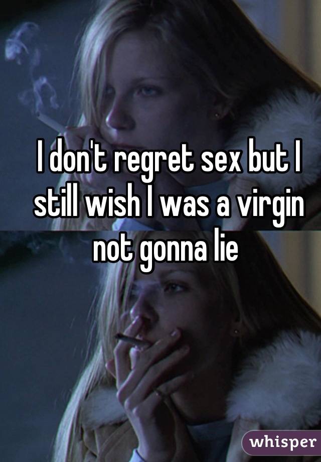 I don't regret sex but I still wish I was a virgin not gonna lie 