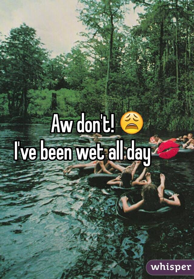 Aw don't! 😩
I've been wet all day 💋