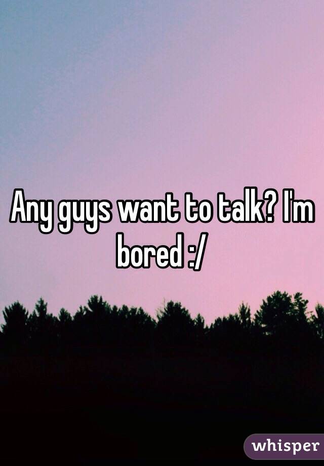 Any guys want to talk? I'm bored :/