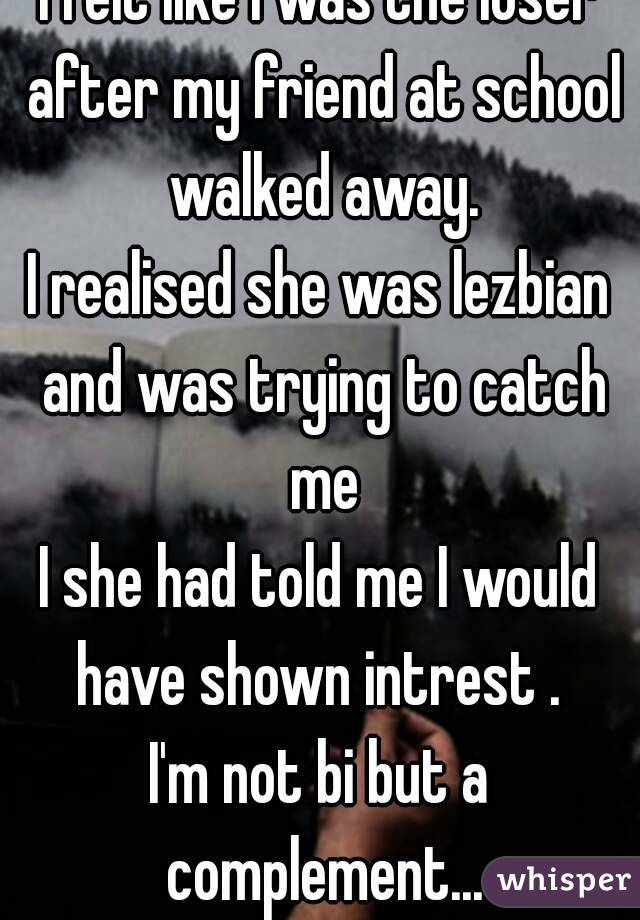 I felt like I was the loser after my friend at school walked away.
I realised she was lezbian and was trying to catch me
I she had told me I would have shown intrest . 
I'm not bi but a complement...