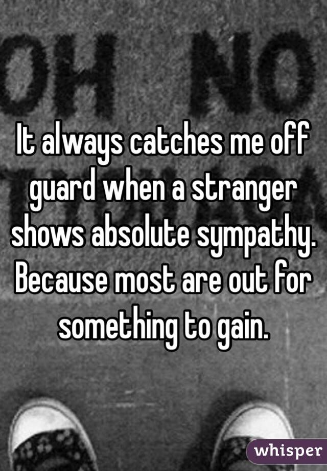 It always catches me off guard when a stranger shows absolute sympathy.
Because most are out for something to gain.