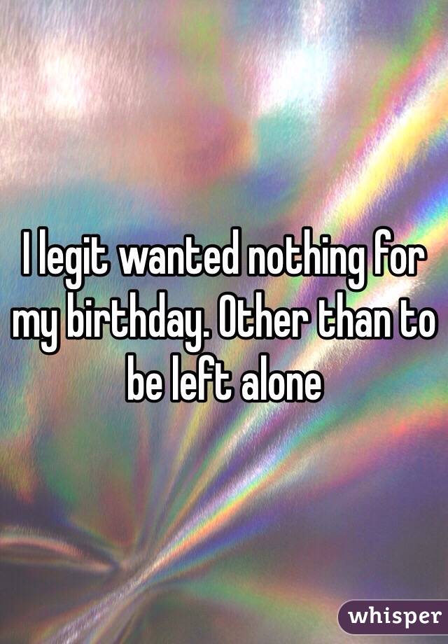 I legit wanted nothing for my birthday. Other than to be left alone