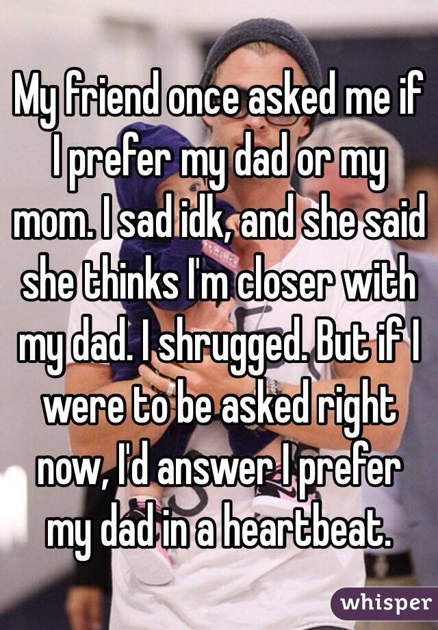 My friend once asked me if I prefer my dad or my mom. I sad idk, and she said she thinks I'm closer with my dad. I shrugged. But if I were to be asked right now, I'd answer I prefer my dad in a heartbeat.