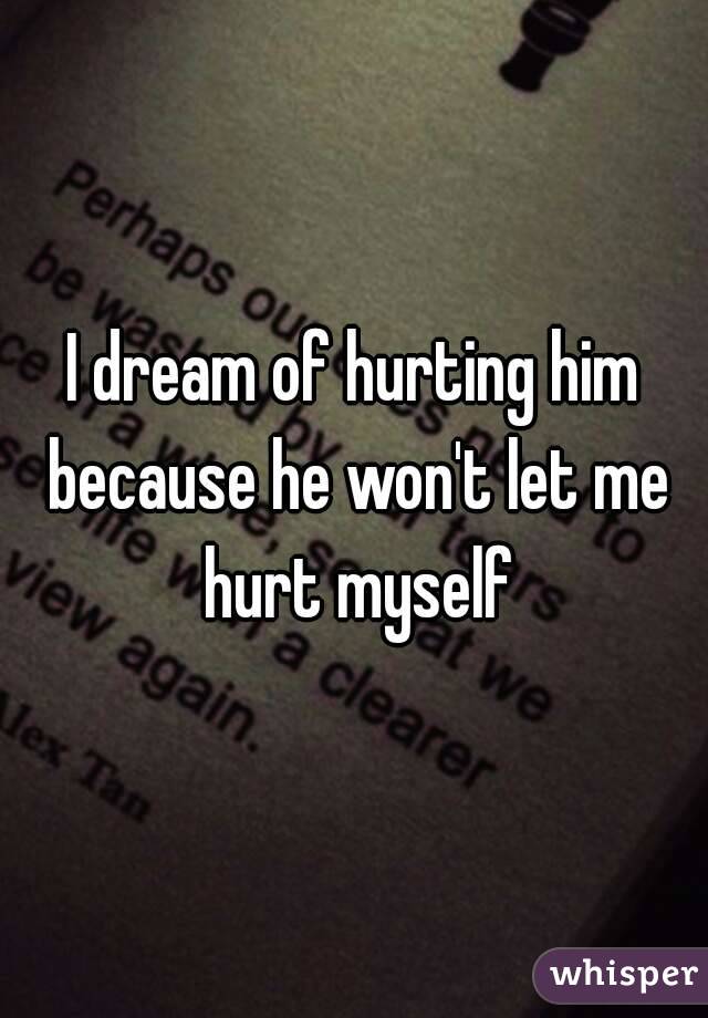 I dream of hurting him because he won't let me hurt myself