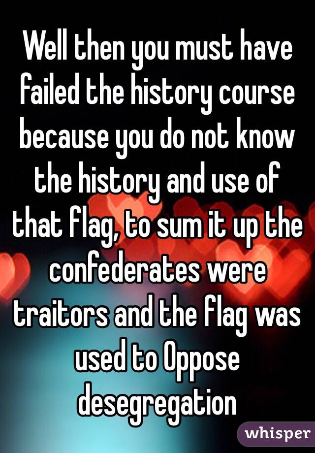 Well then you must have failed the history course because you do not know the history and use of that flag, to sum it up the confederates were traitors and the flag was used to Oppose desegregation