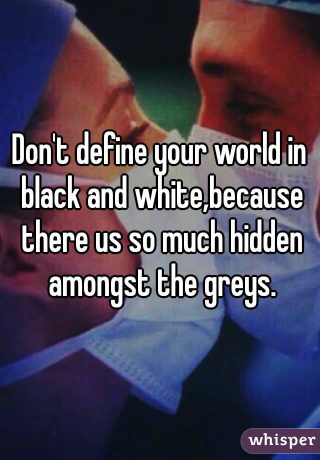 Don't define your world in black and white,because there us so much hidden amongst the greys.