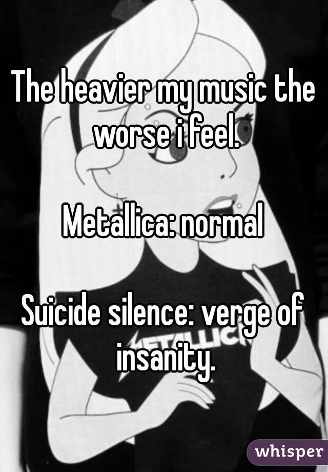 The heavier my music the worse i feel.

Metallica: normal

Suicide silence: verge of insanity.