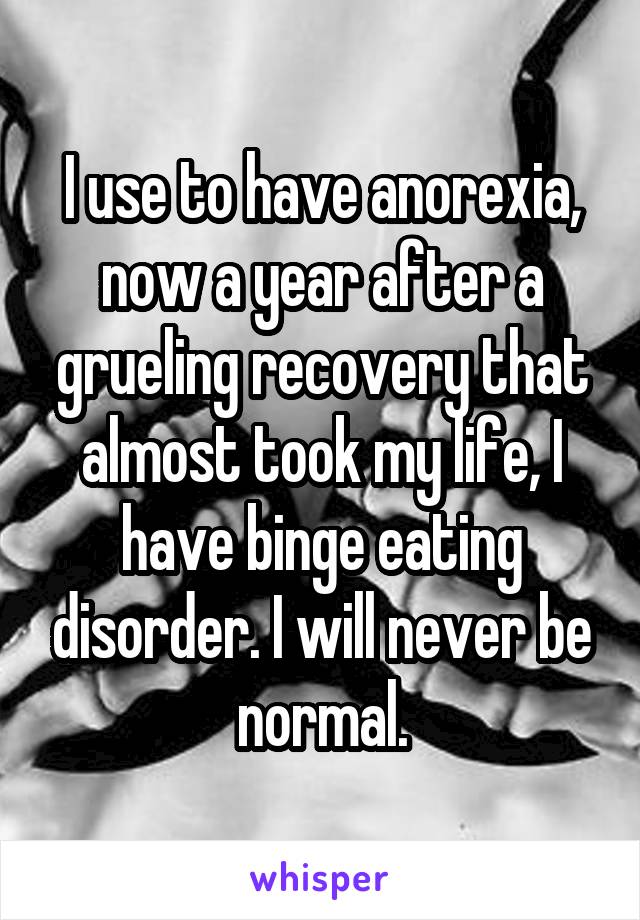 I use to have anorexia, now a year after a grueling recovery that almost took my life, I have binge eating disorder. I will never be normal.