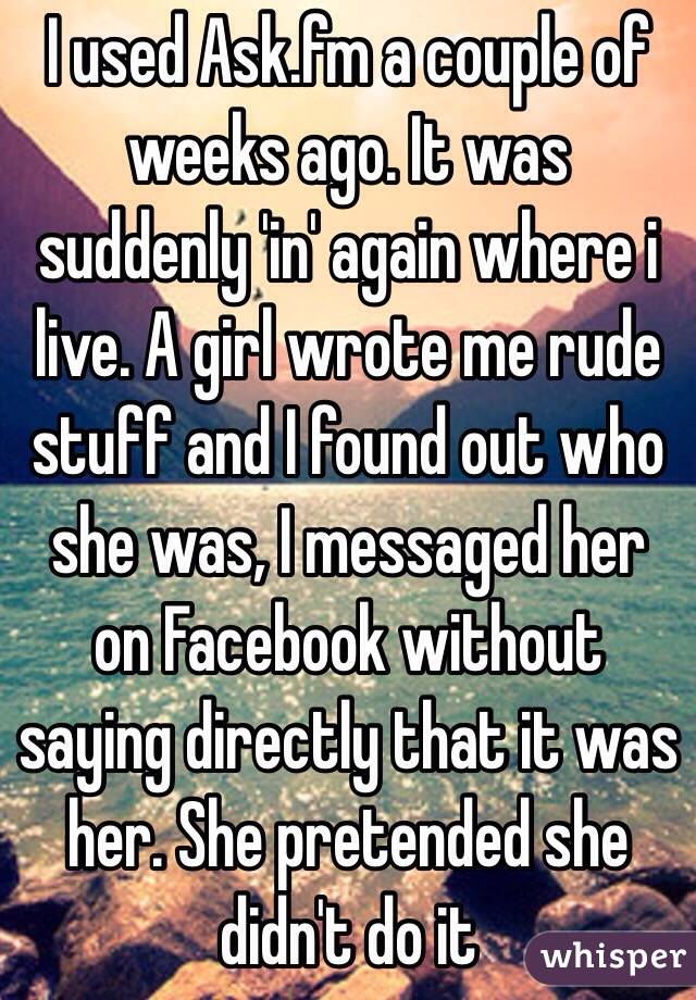 I used Ask.fm a couple of weeks ago. It was suddenly 'in' again where i live. A girl wrote me rude stuff and I found out who she was, I messaged her on Facebook without saying directly that it was her. She pretended she didn't do it