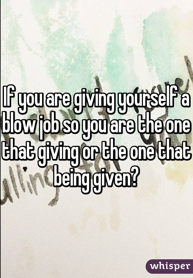 If you are giving yourself a blow job so you are the one that giving or the one that being given?