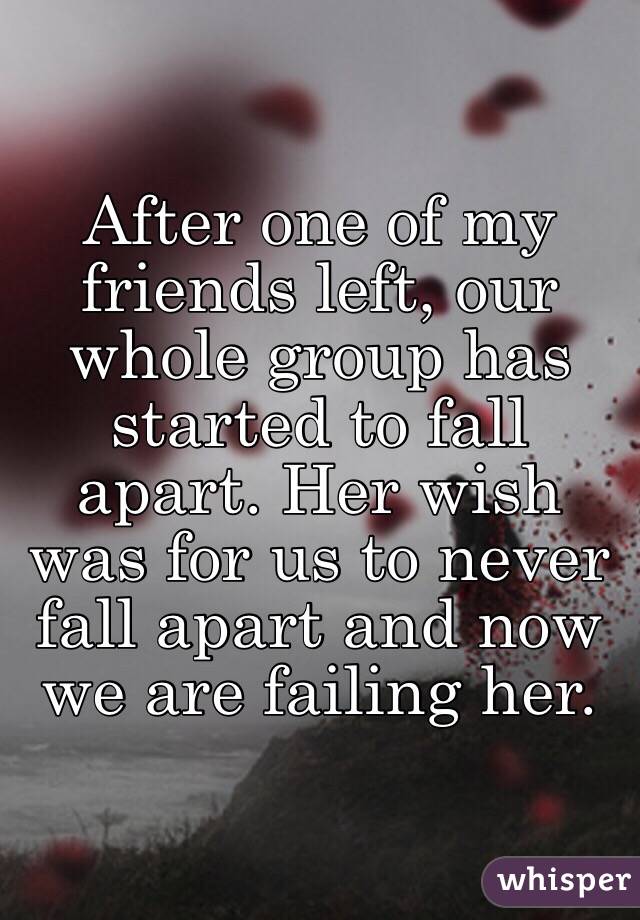 After one of my friends left, our whole group has started to fall apart. Her wish was for us to never fall apart and now we are failing her.