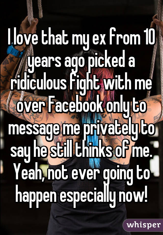 I love that my ex from 10 years ago picked a ridiculous fight with me over Facebook only to message me privately to say he still thinks of me. Yeah, not ever going to happen especially now!