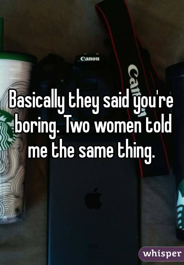 Basically they said you're boring. Two women told me the same thing. 