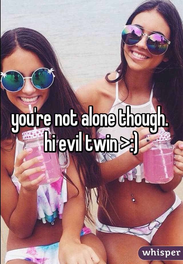 you're not alone though. 
hi evil twin >:)