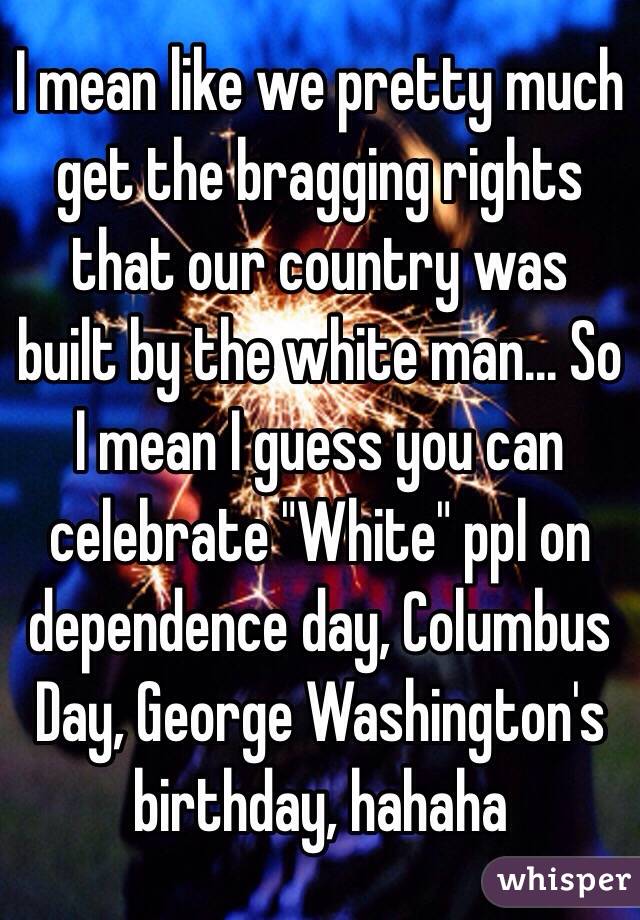 I mean like we pretty much get the bragging rights that our country was built by the white man... So I mean I guess you can celebrate "White" ppl on dependence day, Columbus Day, George Washington's  birthday, hahaha