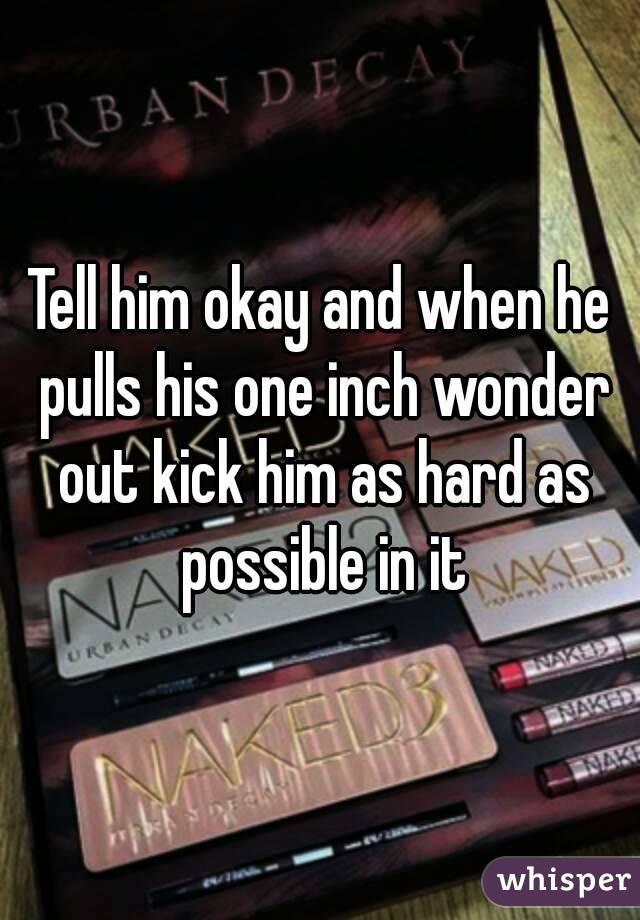 Tell him okay and when he pulls his one inch wonder out kick him as hard as possible in it