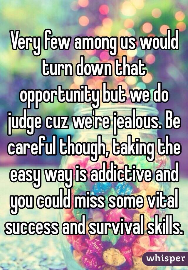 Very few among us would turn down that opportunity but we do judge cuz we're jealous. Be careful though, taking the easy way is addictive and you could miss some vital success and survival skills. 