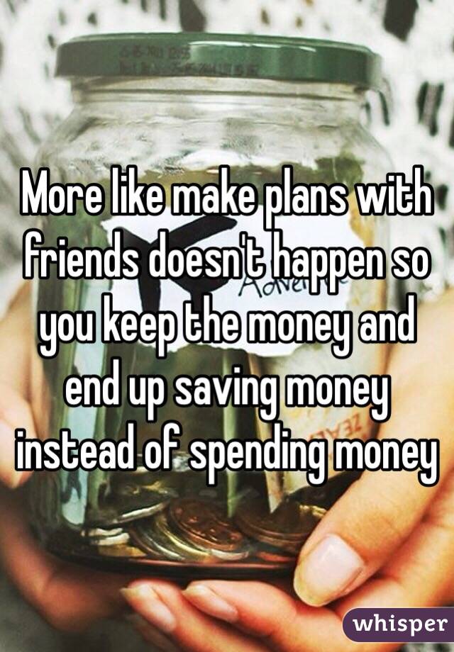 More like make plans with friends doesn't happen so you keep the money and end up saving money instead of spending money 