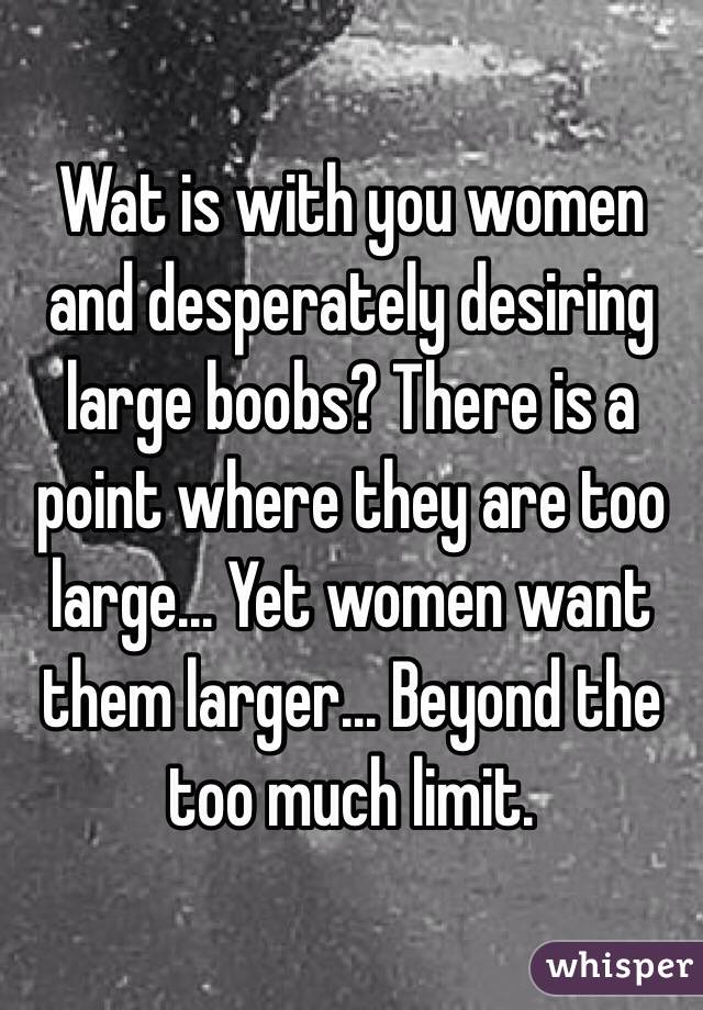 Wat is with you women and desperately desiring large boobs? There is a point where they are too large... Yet women want them larger... Beyond the too much limit.