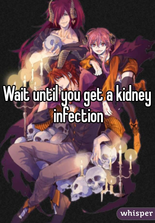 Wait until you get a kidney infection