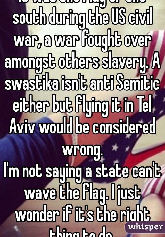 It was the flag of the south during the US civil war, a war fought over amongst others slavery. A swastika isn't anti Semitic either but flying it in Tel Aviv would be considered wrong. 
I'm not saying a state can't wave the flag. I just wonder if it's the right thing to do. 