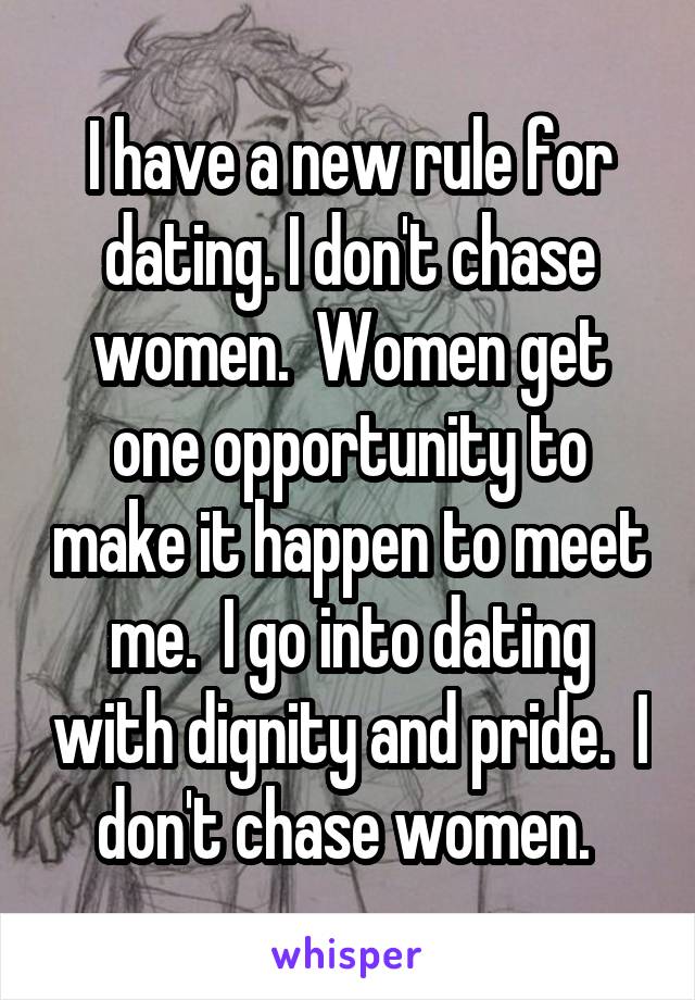I have a new rule for dating. I don't chase women.  Women get one opportunity to make it happen to meet me.  I go into dating with dignity and pride.  I don't chase women. 