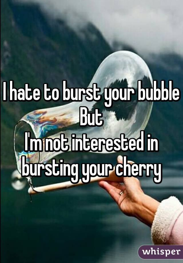 I hate to burst your bubble
But
I'm not interested in bursting your cherry