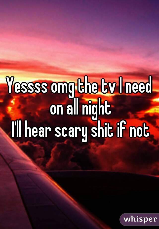 Yessss omg the tv I need on all night
 I'll hear scary shit if not