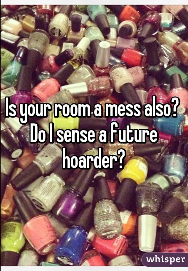 Is your room a mess also?  Do I sense a future hoarder?