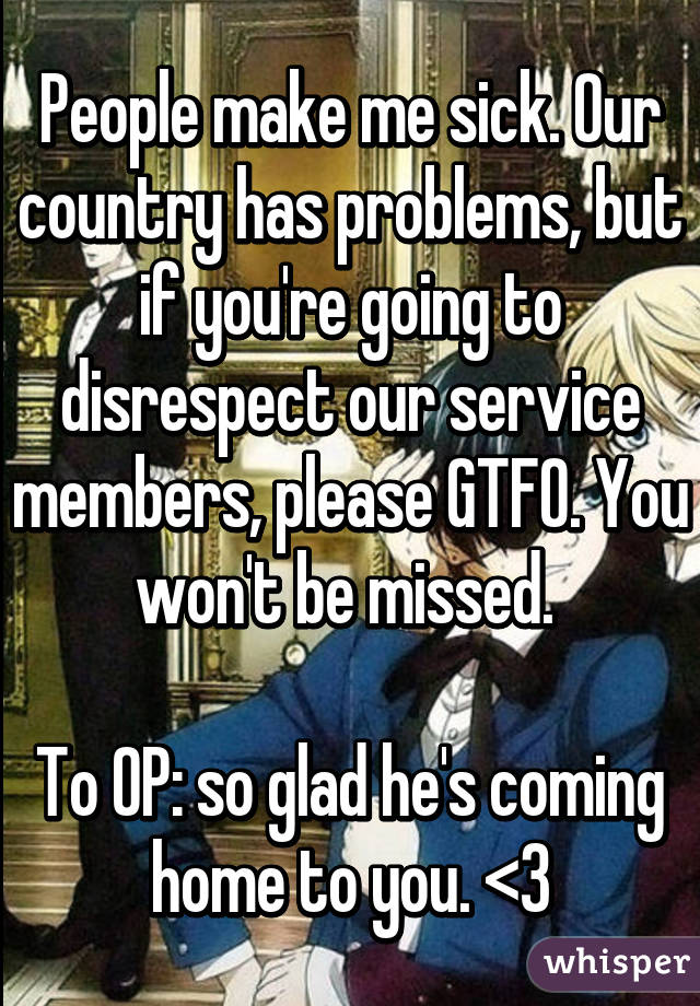 People make me sick. Our country has problems, but if you're going to disrespect our service members, please GTFO. You won't be missed. 

To OP: so glad he's coming home to you. <3