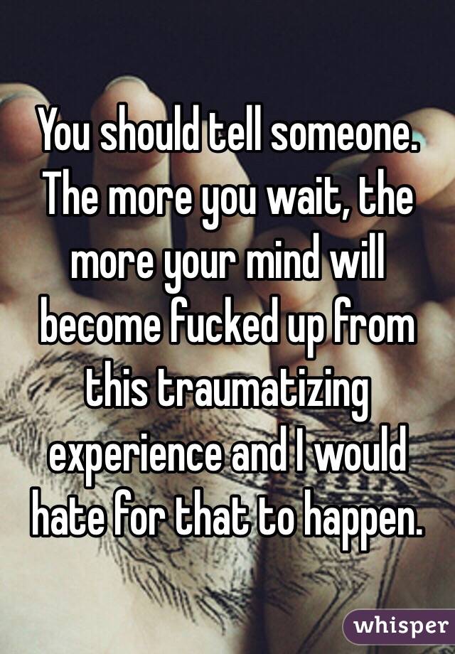 You should tell someone. The more you wait, the more your mind will become fucked up from this traumatizing experience and I would hate for that to happen. 