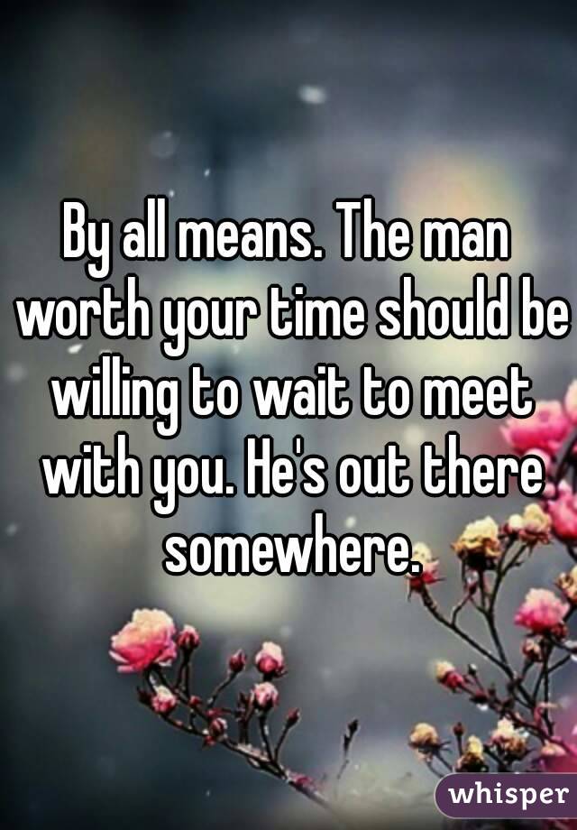 By all means. The man worth your time should be willing to wait to meet with you. He's out there somewhere.