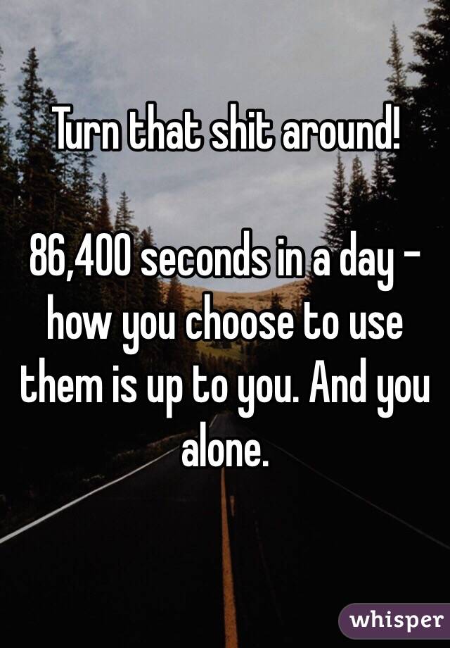 Turn that shit around!

86,400 seconds in a day - how you choose to use them is up to you. And you alone.

