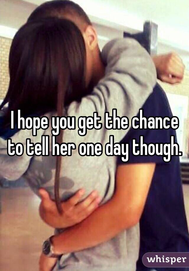 I hope you get the chance to tell her one day though. 