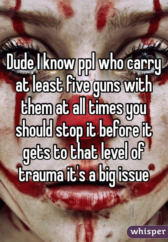 Dude I know ppl who carry at least five guns with them at all times you should stop it before it gets to that level of trauma it's a big issue