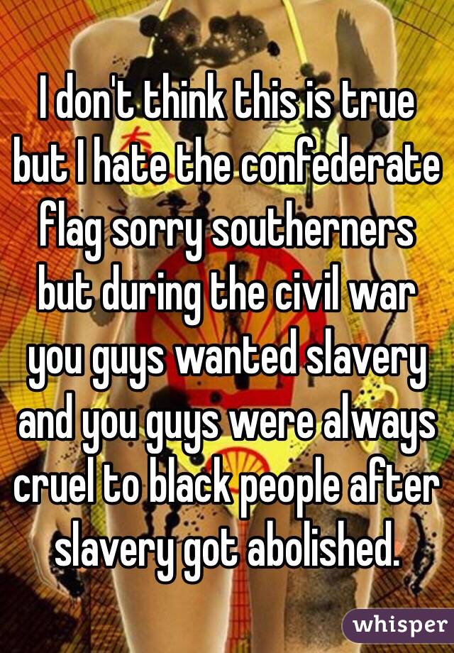 I don't think this is true but I hate the confederate flag sorry southerners but during the civil war you guys wanted slavery and you guys were always cruel to black people after slavery got abolished. 