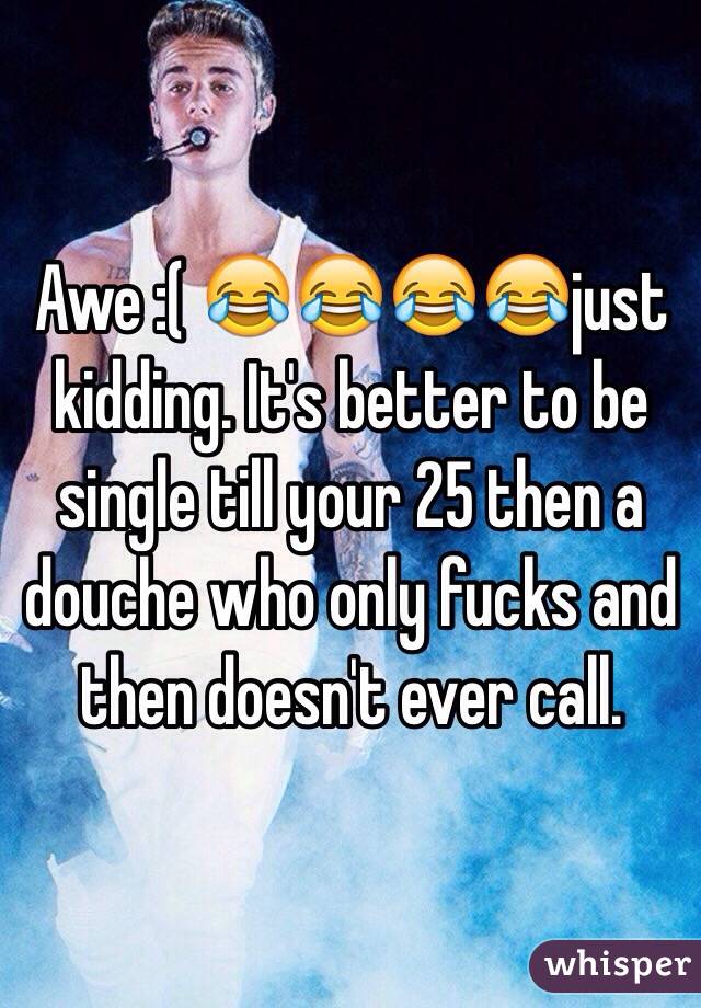 Awe :( 😂😂😂😂just kidding. It's better to be single till your 25 then a douche who only fucks and then doesn't ever call. 