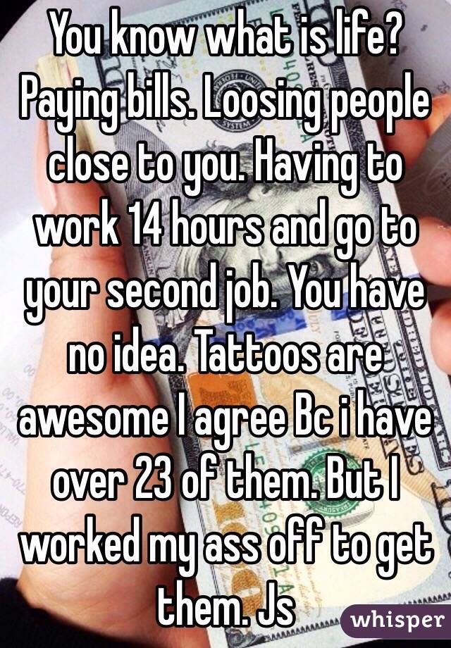 You know what is life? Paying bills. Loosing people close to you. Having to work 14 hours and go to your second job. You have no idea. Tattoos are awesome I agree Bc i have over 23 of them. But I worked my ass off to get them. Js 