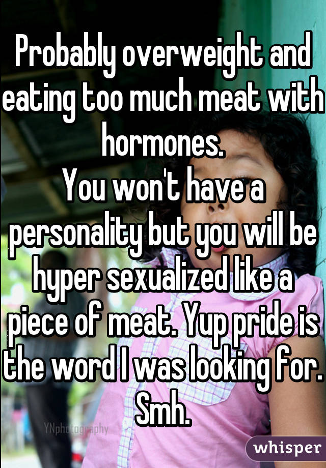 Probably overweight and eating too much meat with hormones.
You won't have a personality but you will be hyper sexualized like a piece of meat. Yup pride is the word I was looking for. Smh.