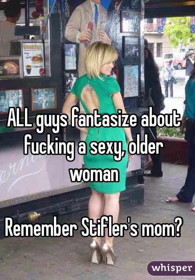 ALL guys fantasize about fucking a sexy, older woman

Remember Stifler's mom?