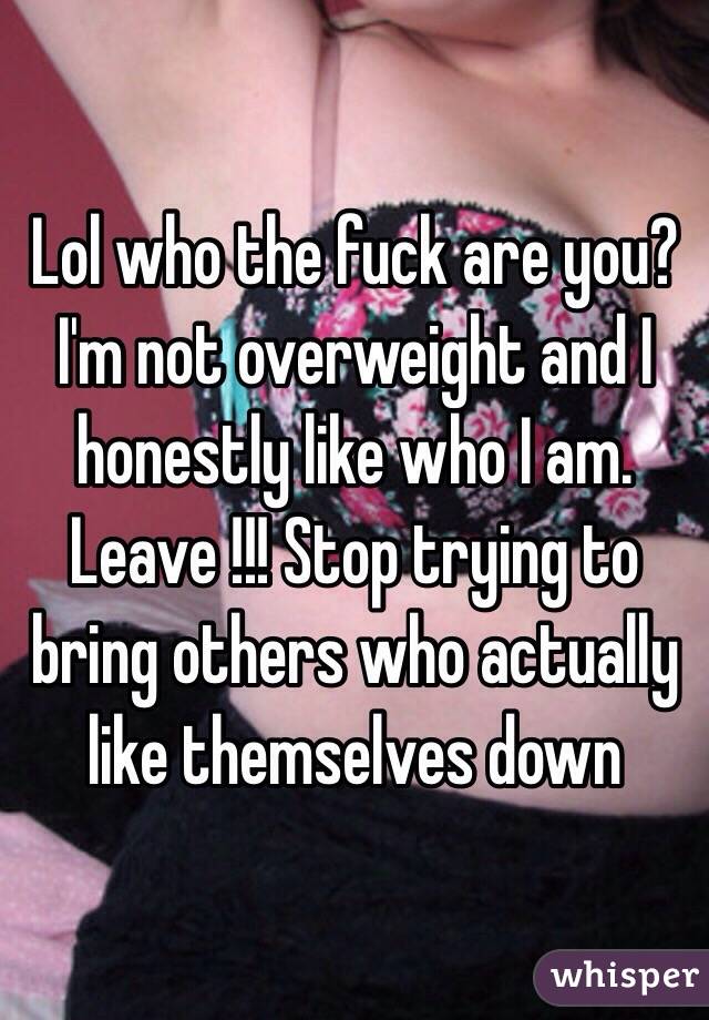 Lol who the fuck are you? I'm not overweight and I honestly like who I am. Leave !!! Stop trying to bring others who actually like themselves down 