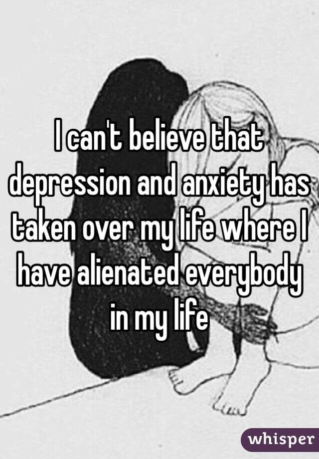 I can't believe that depression and anxiety has taken over my life where I have alienated everybody in my life