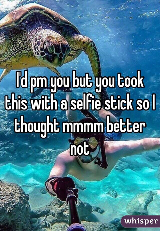 I'd pm you but you took this with a selfie stick so I thought mmmm better not