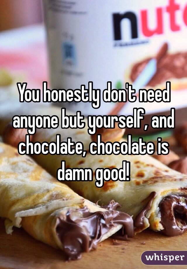 You honestly don't need anyone but yourself, and chocolate, chocolate is damn good!